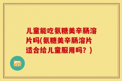 儿童能吃氨糖美辛肠溶片吗(氨糖美辛肠溶片适合给儿童服用吗？)