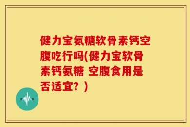 健力宝氨糖软骨素钙空腹吃行吗(健力宝软骨素钙氨糖 空腹食用是否适宜？)