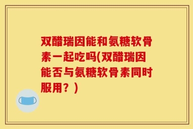 双醋瑞因能和氨糖软骨素一起吃吗(双醋瑞因能否与氨糖软骨素同时服用？)