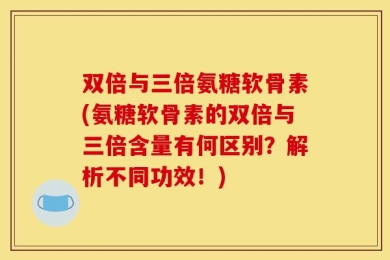 双倍与三倍氨糖软骨素(氨糖软骨素的双倍与三倍含量有何区别？解析不同功效！)