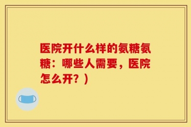 医院开什么样的氨糖氨糖：哪些人需要，医院怎么开？)