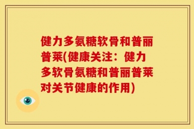 健力多氨糖软骨和普丽普莱(健康关注：健力多软骨氨糖和普丽普莱对关节健康的作用)