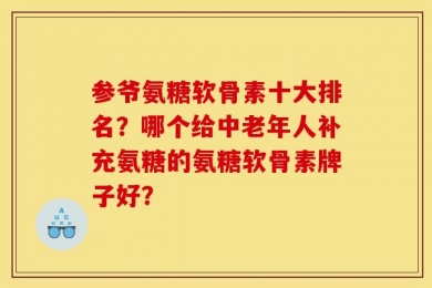 参爷氨糖软骨素十大排名？哪个给中老年人补充氨糖的氨糖软骨素牌子好？