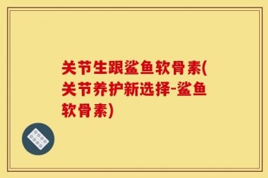 关节生跟鲨鱼软骨素(关节养护新选择-鲨鱼软骨素)