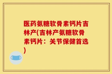 医药氨糖软骨素钙片吉林产(吉林产氨糖软骨素钙片：关节保健首选)