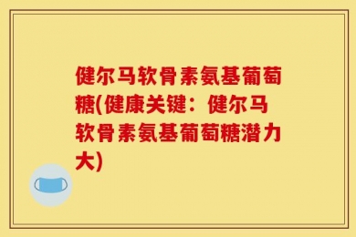 健尔马软骨素氨基葡萄糖(健康关键：健尔马软骨素氨基葡萄糖潜力大)