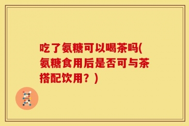 吃了氨糖可以喝茶吗(氨糖食用后是否可与茶搭配饮用？)