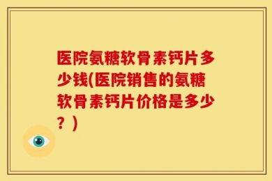 医院氨糖软骨素钙片多少钱(医院销售的氨糖软骨素钙片价格是多少？)