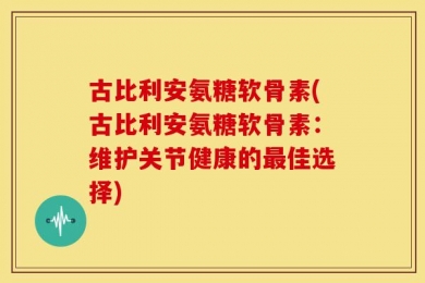 古比利安氨糖软骨素(古比利安氨糖软骨素：维护关节健康的最佳选择)