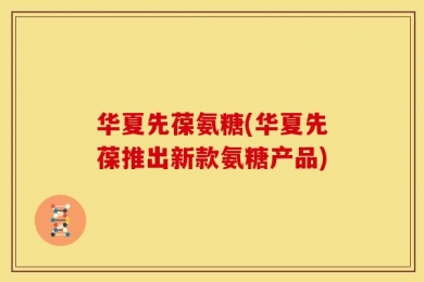 华夏先葆氨糖(华夏先葆推出新款氨糖产品)