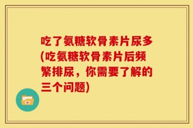 吃了氨糖软骨素片尿多(吃氨糖软骨素片后频繁排尿，你需要了解的三个问题)
