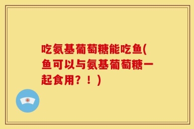 吃氨基葡萄糖能吃鱼(鱼可以与氨基葡萄糖一起食用？！)