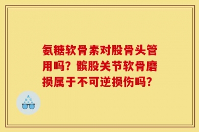 氨糖软骨素对股骨头管用吗？髌股关节软骨磨损属于不可逆损伤吗？