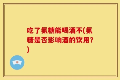 吃了氨糖能喝酒不(氨糖是否影响酒的饮用？)