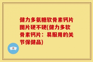 健力多氨糖软骨素钙片图片硬不硬(健力多软骨素钙片：易服用的关节保健品)