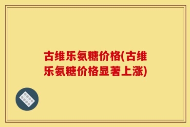 古维乐氨糖价格(古维乐氨糖价格显著上涨)