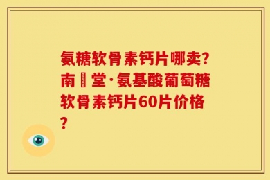 氨糖软骨素钙片哪卖？南雲堂·氨基酸葡萄糖软骨素钙片60片价格？