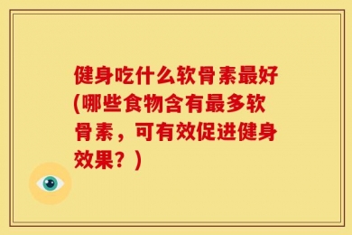 健身吃什么软骨素最好(哪些食物含有最多软骨素，可有效促进健身效果？)