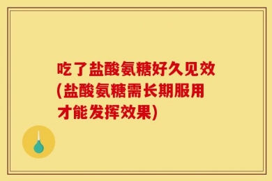 吃了盐酸氨糖好久见效(盐酸氨糖需长期服用才能发挥效果)