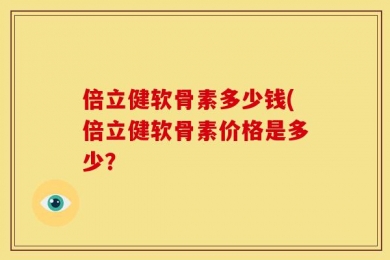 倍立健软骨素多少钱(倍立健软骨素价格是多少？