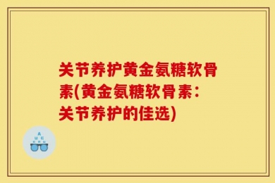 关节养护黄金氨糖软骨素(黄金氨糖软骨素：关节养护的佳选)