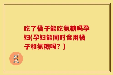 吃了橘子能吃氨糖吗孕妇(孕妇能同时食用橘子和氨糖吗？)