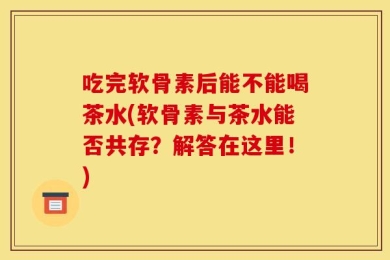 吃完软骨素后能不能喝茶水(软骨素与茶水能否共存？解答在这里！)