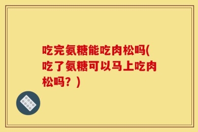 吃完氨糖能吃肉松吗(吃了氨糖可以马上吃肉松吗？)