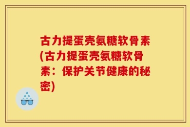 古力提蛋壳氨糖软骨素(古力提蛋壳氨糖软骨素：保护关节健康的秘密)