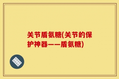 关节盾氨糖(关节的保护神器——盾氨糖)