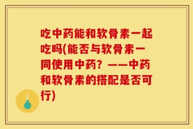 吃中药能和软骨素一起吃吗(能否与软骨素一同使用中药？——中药和软骨素的搭配是否可行)