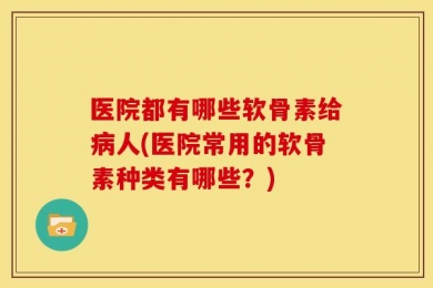 医院都有哪些软骨素给病人(医院常用的软骨素种类有哪些？)