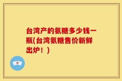 台湾产的氨糖多少钱一瓶(台湾氨糖售价新鲜出炉！)