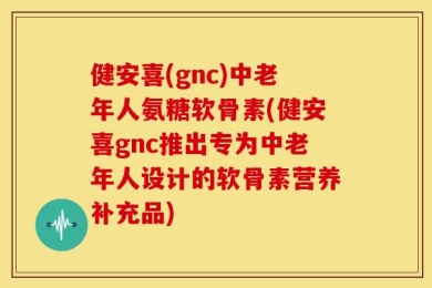健安喜(gnc)中老年人氨糖软骨素(健安喜gnc推出专为中老年人设计的软骨素营养补充品)