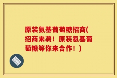 原装氨基葡萄糖招商(招商来袭！原装氨基葡萄糖等你来合作！)
