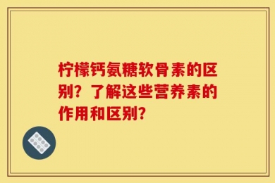 柠檬钙氨糖软骨素的区别？了解这些营养素的作用和区别？
