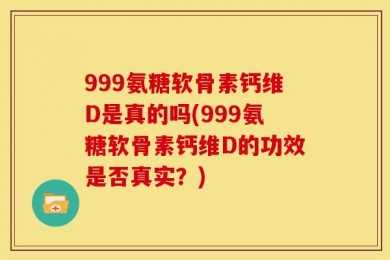 999氨糖软骨素钙维D是真的吗(999氨糖软骨素钙维D的功效是否真实？)