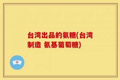台湾出品的氨糖(台湾制造 氨基葡萄糖)