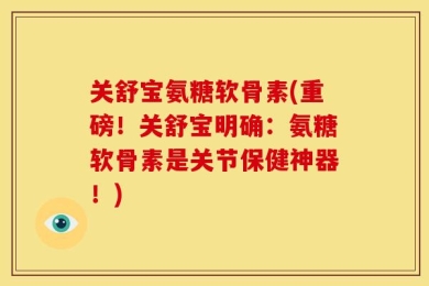 关舒宝氨糖软骨素(重磅！关舒宝明确：氨糖软骨素是关节保健神器！)