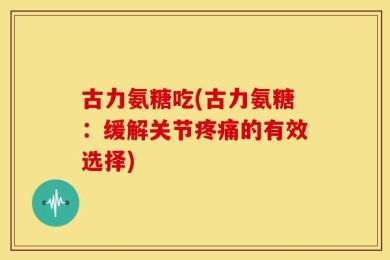 古力氨糖吃(古力氨糖：缓解关节疼痛的有效选择)