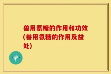 兽用氨糖的作用和功效(兽用氨糖的作用及益处)