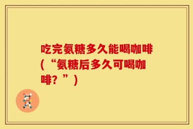 吃完氨糖多久能喝咖啡(“氨糖后多久可喝咖啡？”)
