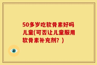 50多岁吃软骨素好吗儿童(可否让儿童服用软骨素补充剂？)