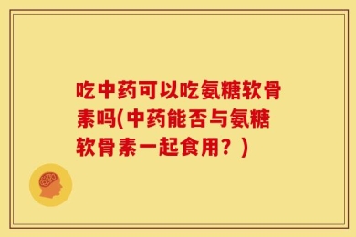 吃中药可以吃氨糖软骨素吗(中药能否与氨糖软骨素一起食用？)