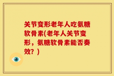 关节变形老年人吃氨糖软骨素(老年人关节变形，氨糖软骨素能否奏效？)