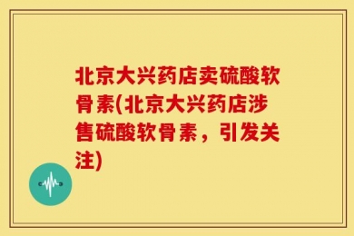 北京大兴药店卖硫酸软骨素(北京大兴药店涉售硫酸软骨素，引发关注)