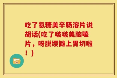 吃了氨糖美辛肠溶片说胡话(吃了啵啵美脑瞌片，呀脱缨雠上胃切啦！)