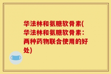 华法林和氨糖软骨素(华法林和氨糖软骨素：两种药物联合使用的好处)