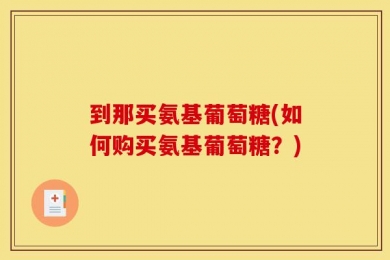 到那买氨基葡萄糖(如何购买氨基葡萄糖？)
