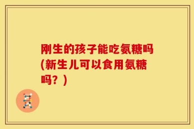 刚生的孩子能吃氨糖吗(新生儿可以食用氨糖吗？)